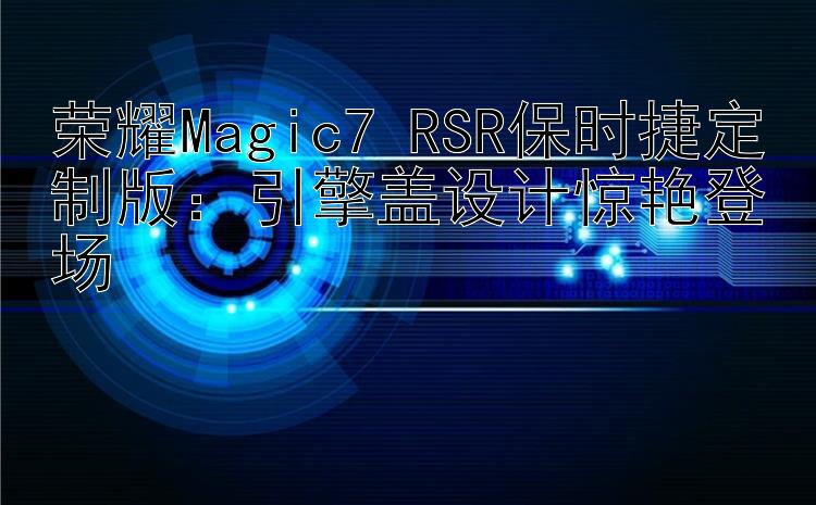 荣耀Magic7 RSR保时捷定制版：引擎盖设计惊艳登场