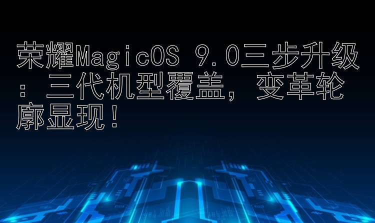 荣耀MagicOS 9.0三步升级：三代机型覆盖，变革轮廓显现！